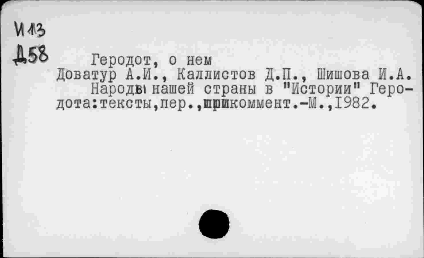 ﻿
Д5&
Геродот, о нем
Доватур А.И., Каллистов Д.П., Шишова И.А.
Народы нашей страны в '’Истории*1 Геро-дота:тексты,пер.,прикоммент.-М.,1982.